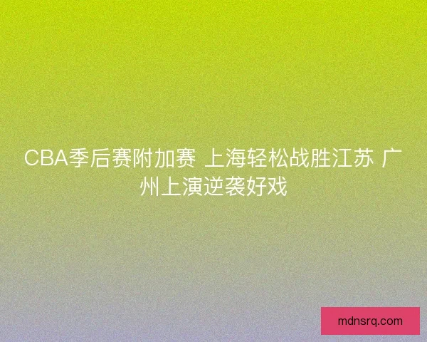 CBA季后赛附加赛 上海轻松战胜江苏 广州上演逆袭好戏