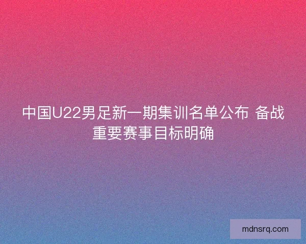 中国U22男足新一期集训名单公布 备战重要赛事目标明确