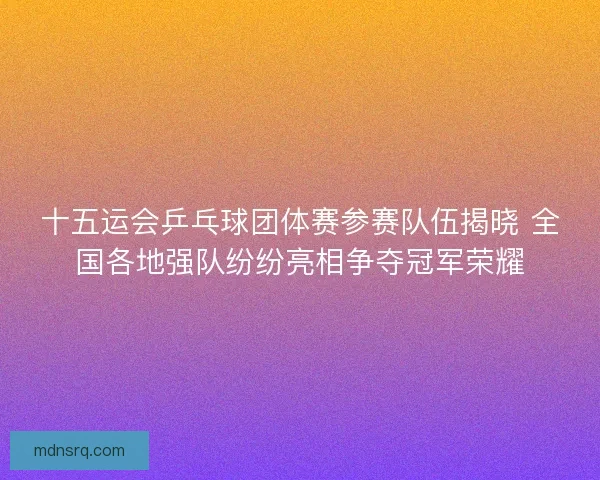 十五运会乒乓球团体赛参赛队伍揭晓 全国各地强队纷纷亮相争夺冠军荣耀