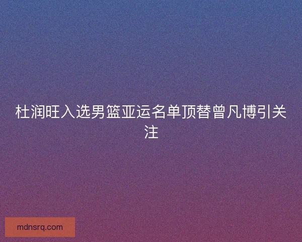 杜润旺入选男篮亚运名单顶替曾凡博引关注