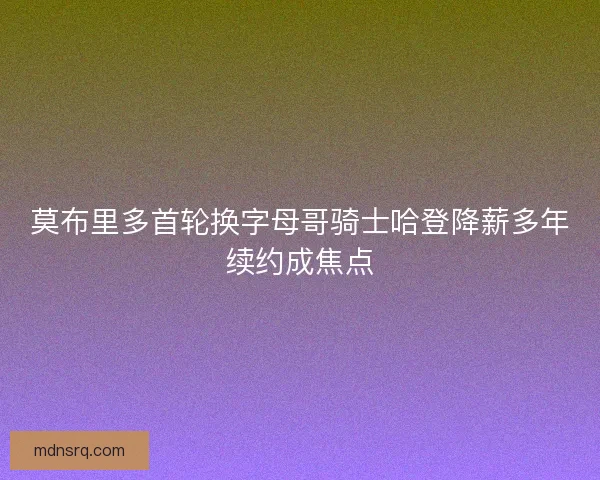 莫布里多首轮换字母哥骑士哈登降薪多年续约成焦点
